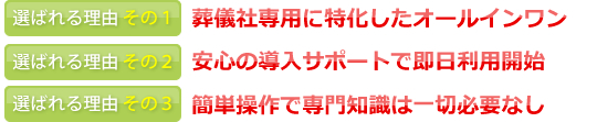 選ばれる理由その１葬儀社専用に特化したオールインワン　選ばれる理由その２安心の導入サポートで即日利用開始　選ばれる理由その３簡単操作で専門知識は一切必要なし
